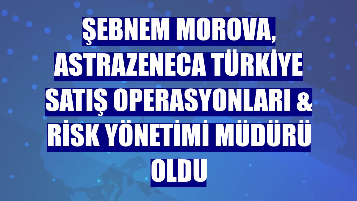 Şebnem Morova, AstraZeneca Türkiye Satış Operasyonları & Risk Yönetimi Müdürü oldu