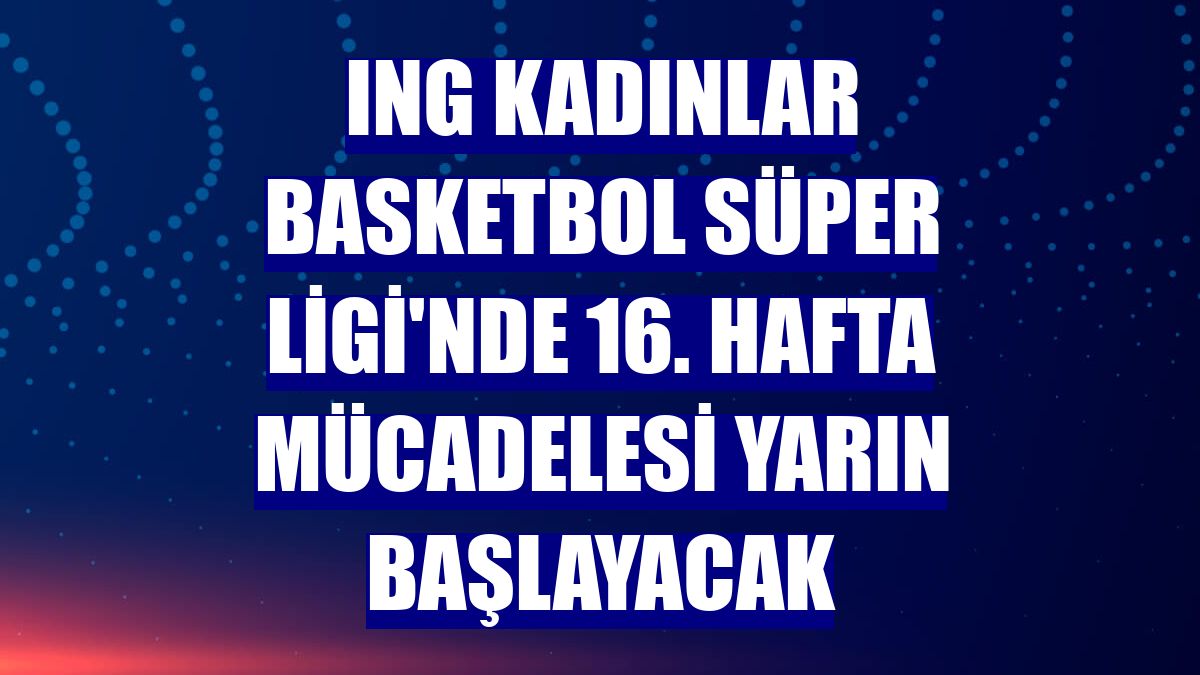 ING Kadınlar Basketbol Süper Ligi'nde 16. hafta mücadelesi yarın başlayacak