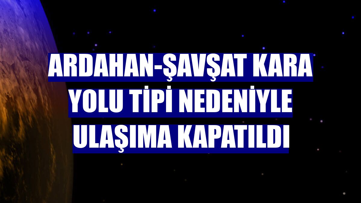 Ardahan-Şavşat kara yolu tipi nedeniyle ulaşıma kapatıldı