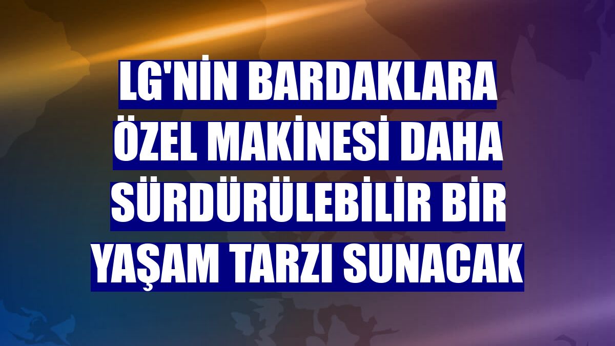 LG'nin bardaklara özel makinesi daha sürdürülebilir bir yaşam tarzı sunacak
