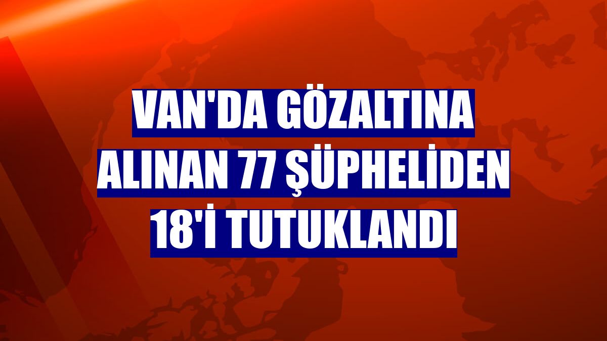 Van'da gözaltına alınan 77 şüpheliden 18'i tutuklandı