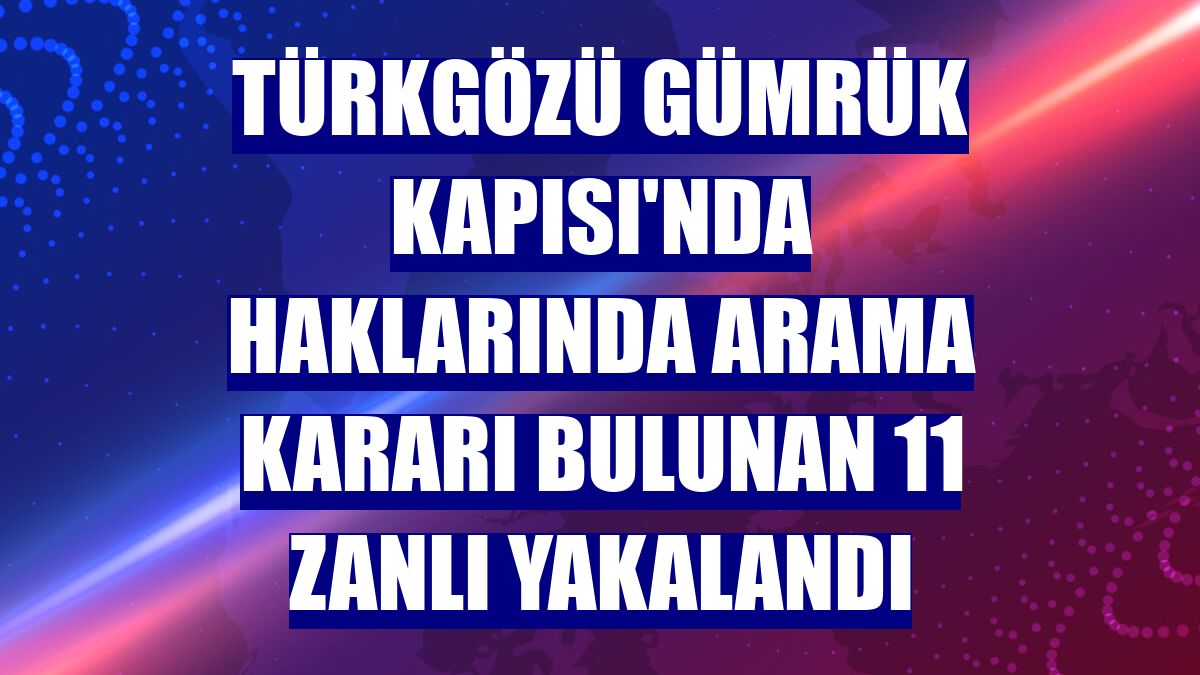 Türkgözü Gümrük Kapısı'nda haklarında arama kararı bulunan 11 zanlı yakalandı