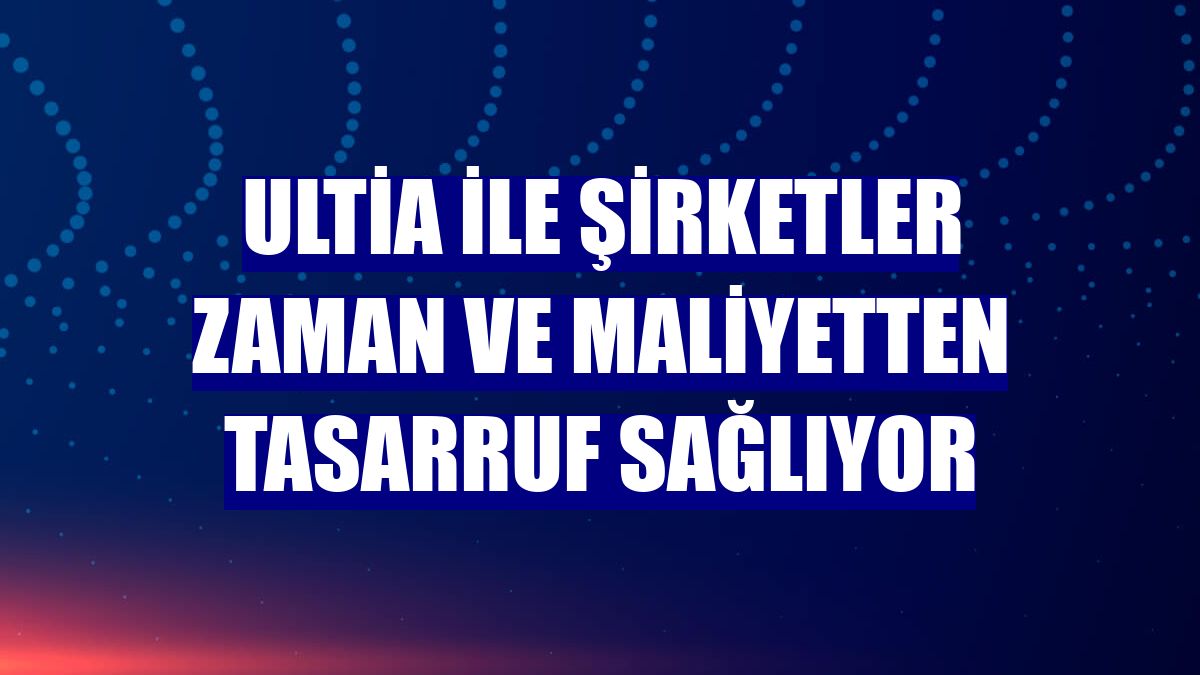 Ultia ile şirketler zaman ve maliyetten tasarruf sağlıyor