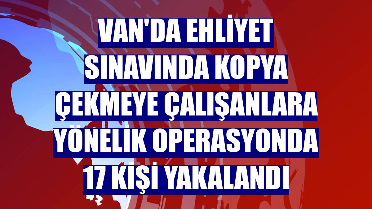 Van'da ehliyet sınavında kopya çekmeye çalışanlara yönelik operasyonda 17 kişi yakalandı