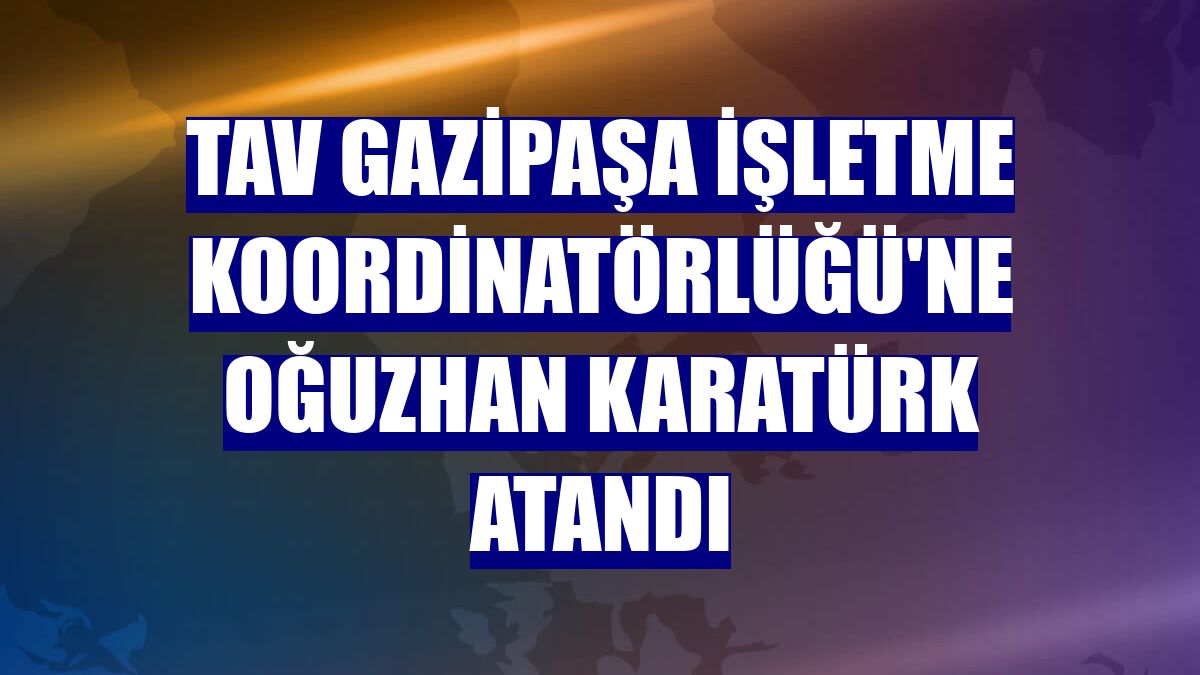 TAV Gazipaşa İşletme Koordinatörlüğü'ne Oğuzhan Karatürk atandı