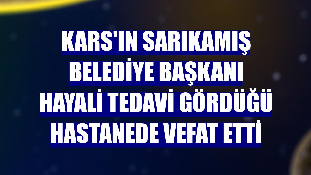 Kars'ın Sarıkamış Belediye Başkanı Hayali tedavi gördüğü hastanede vefat etti