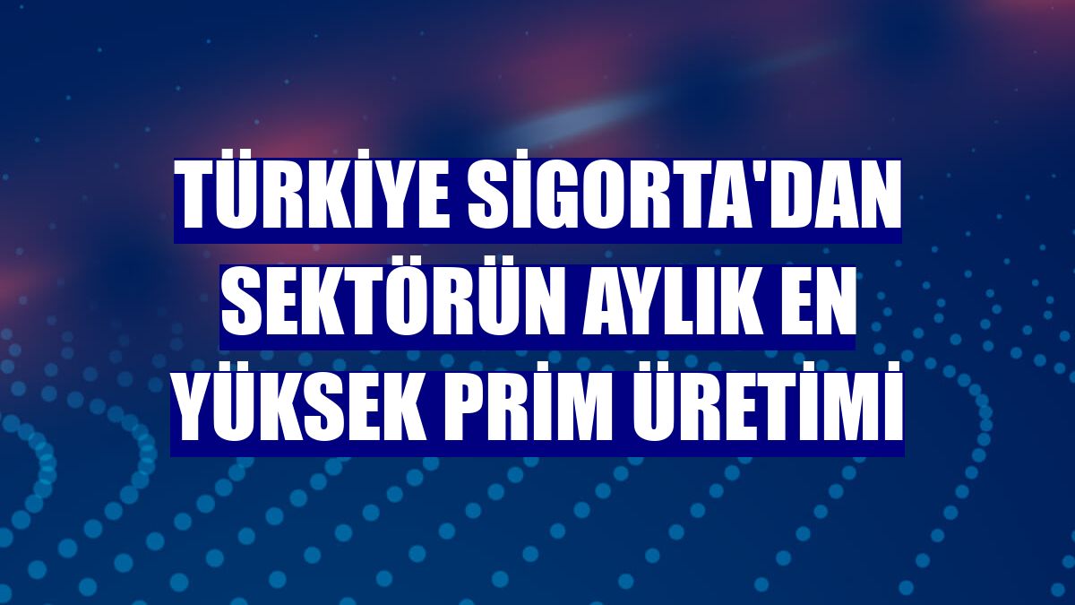 Türkiye Sigorta'dan sektörün aylık en yüksek prim üretimi