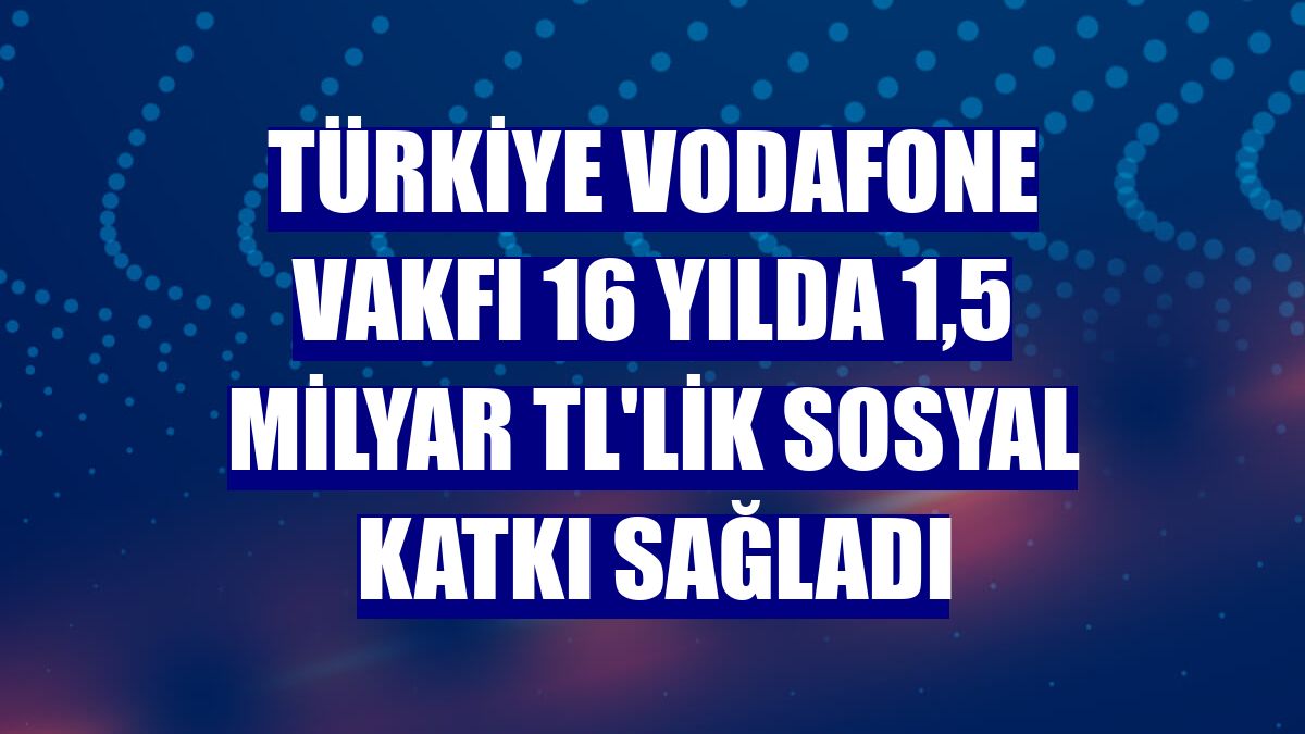 Türkiye Vodafone Vakfı 16 yılda 1,5 milyar TL'lik sosyal katkı sağladı