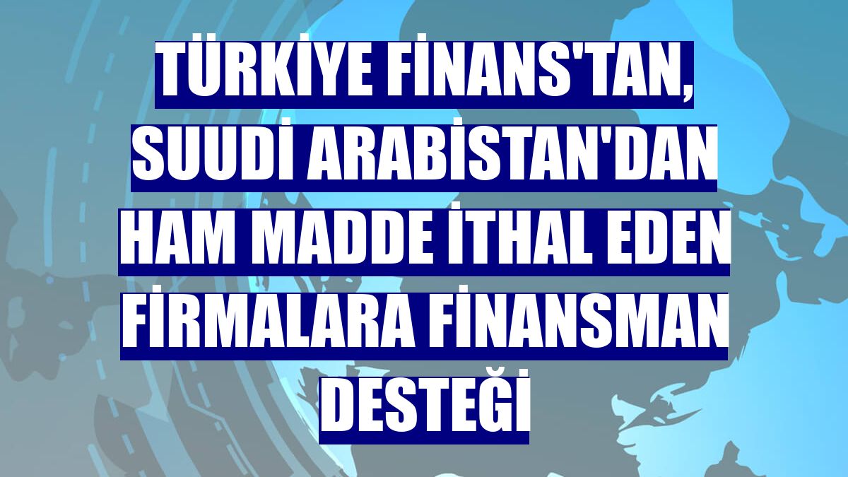 Türkiye Finans'tan, Suudi Arabistan'dan ham madde ithal eden firmalara finansman desteği