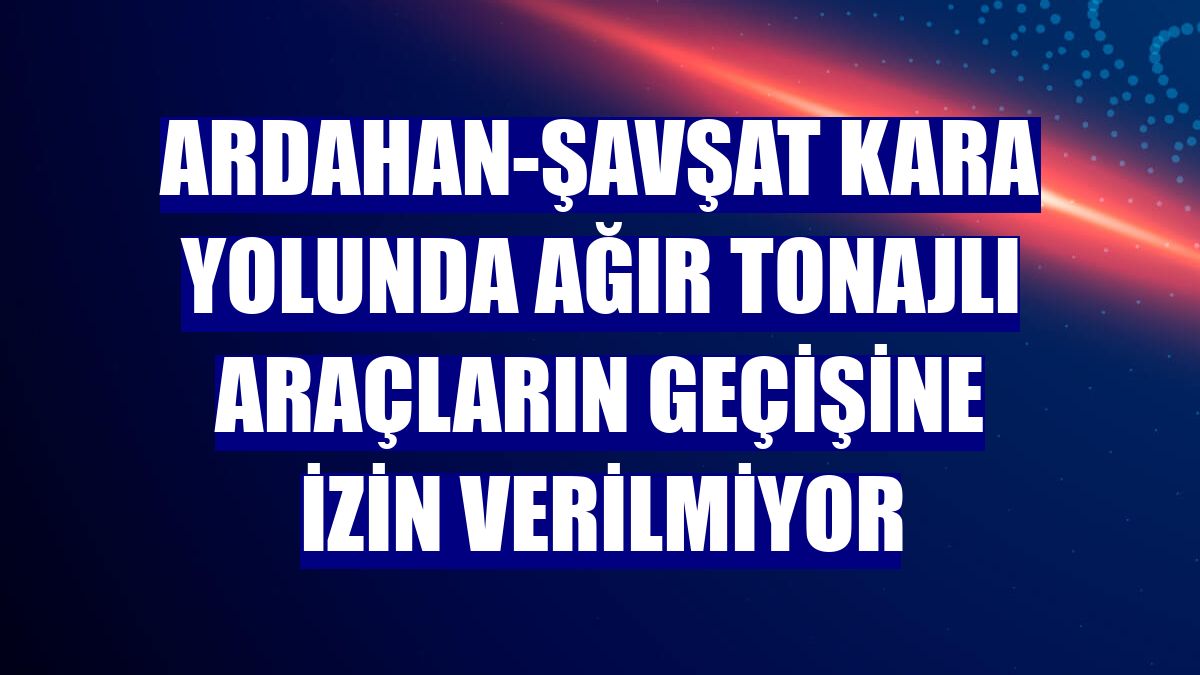 Ardahan-Şavşat kara yolunda ağır tonajlı araçların geçişine izin verilmiyor