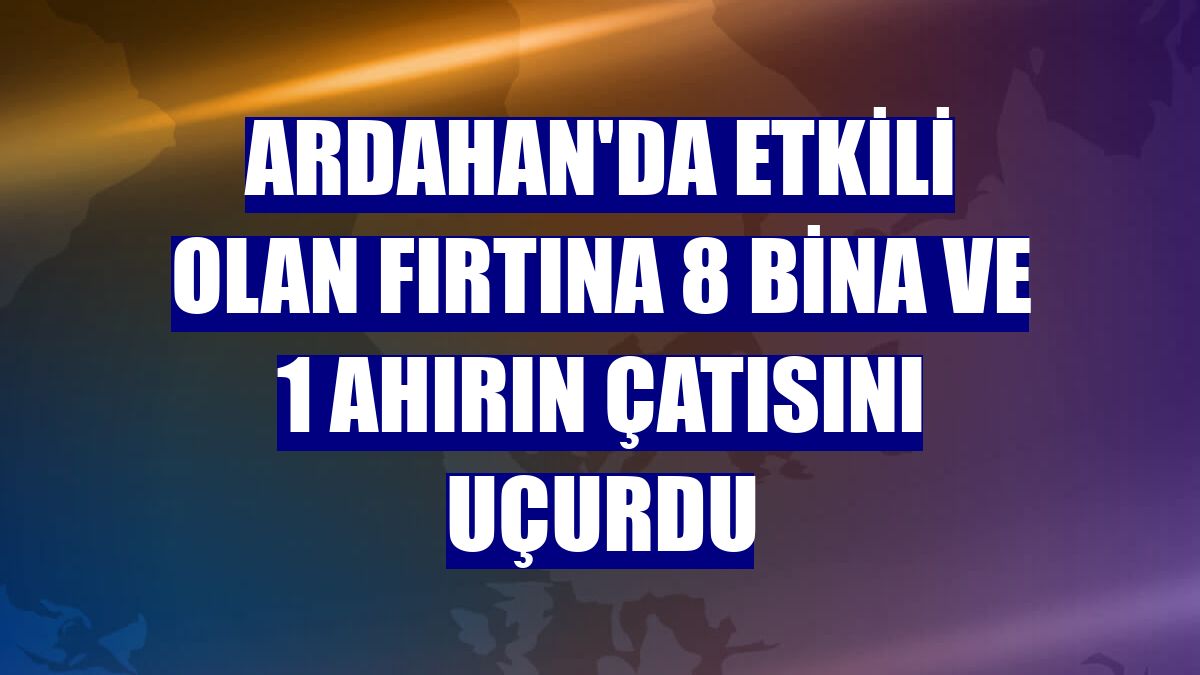 Ardahan'da etkili olan fırtına 8 bina ve 1 ahırın çatısını uçurdu