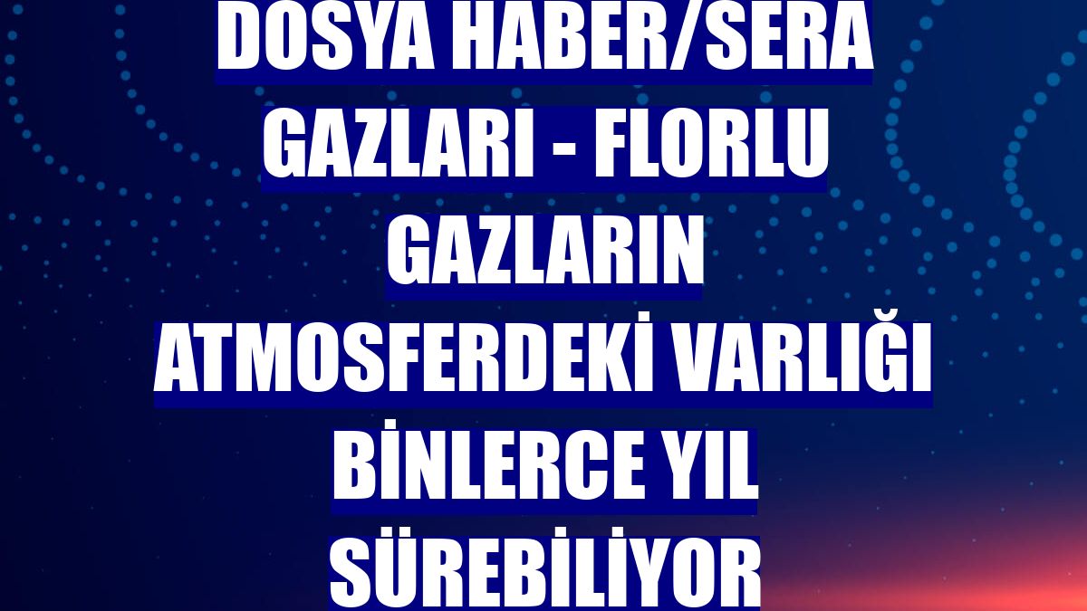 DOSYA HABER/SERA GAZLARI - Florlu gazların atmosferdeki varlığı binlerce yıl sürebiliyor