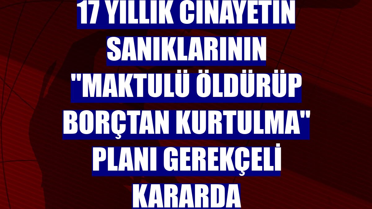 17 yıllık cinayetin sanıklarının "maktulü öldürüp borçtan kurtulma" planı gerekçeli kararda