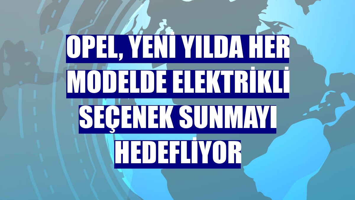 Opel, yeni yılda her modelde elektrikli seçenek sunmayı hedefliyor