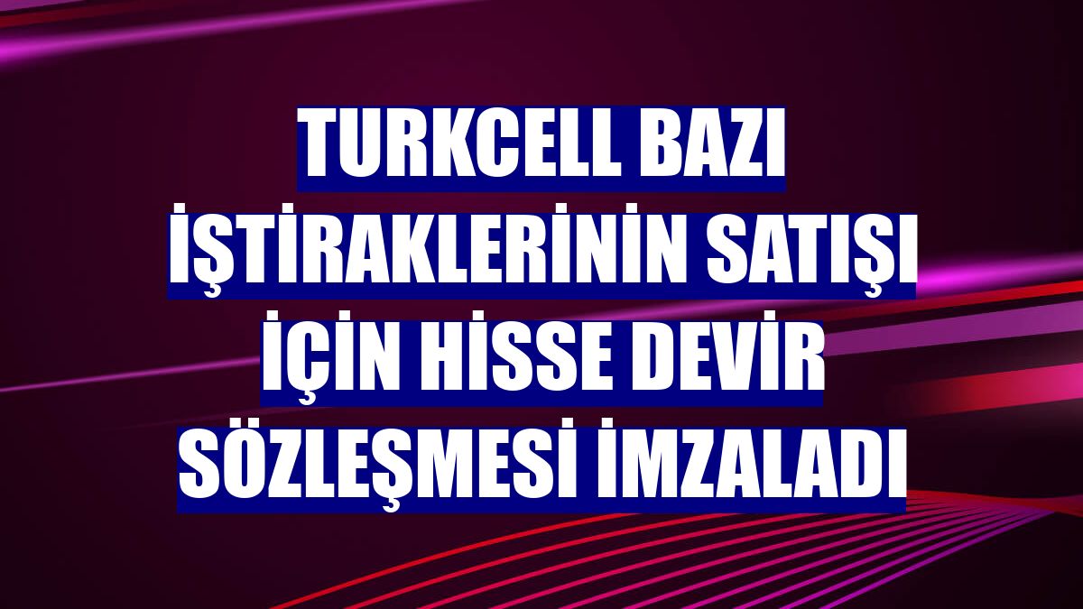 Turkcell bazı iştiraklerinin satışı için hisse devir sözleşmesi imzaladı
