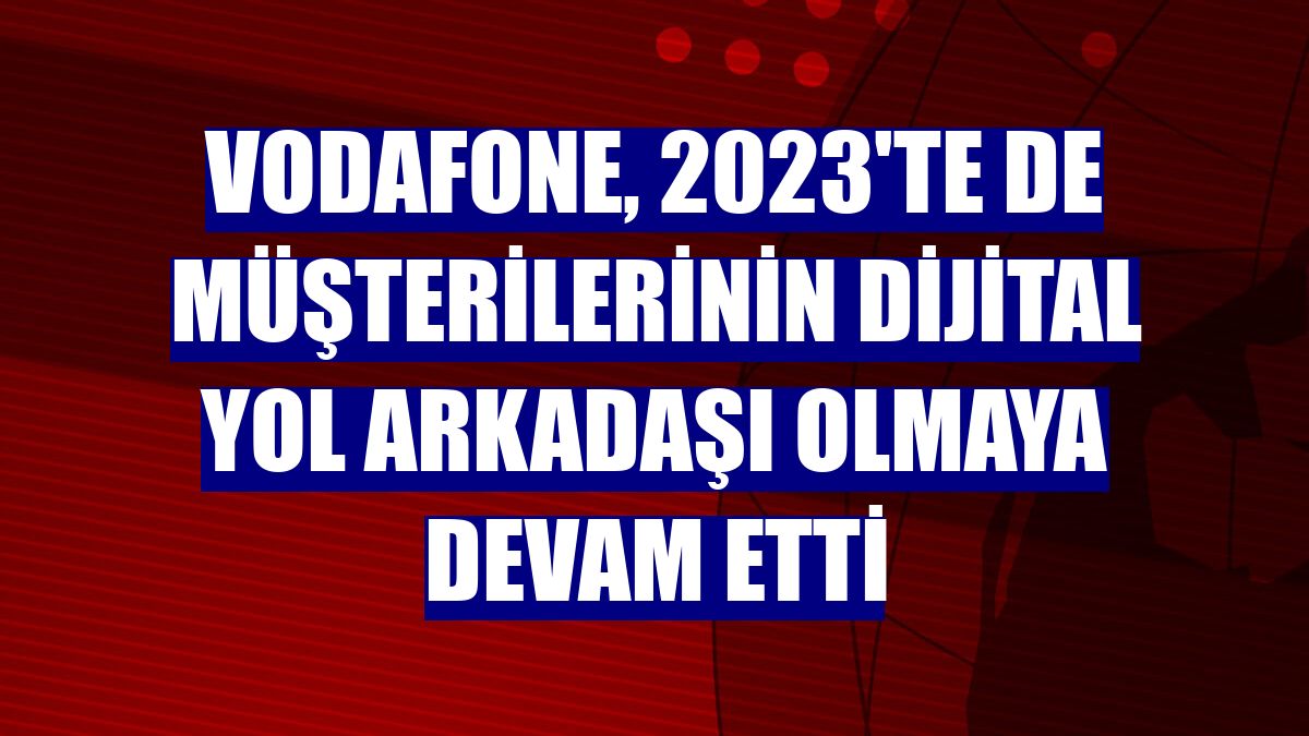 Vodafone, 2023'te de müşterilerinin dijital yol arkadaşı olmaya devam etti