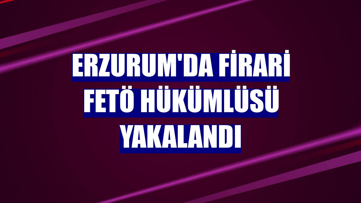 Erzurum'da firari FETÖ hükümlüsü yakalandı