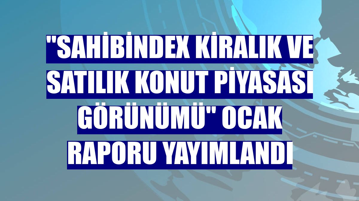 'sahibindex Kiralık ve Satılık Konut Piyasası Görünümü' ocak raporu yayımlandı