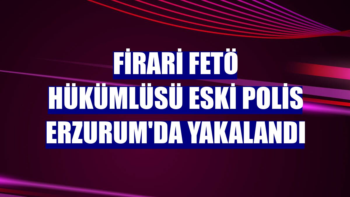 Firari FETÖ hükümlüsü eski polis Erzurum'da yakalandı