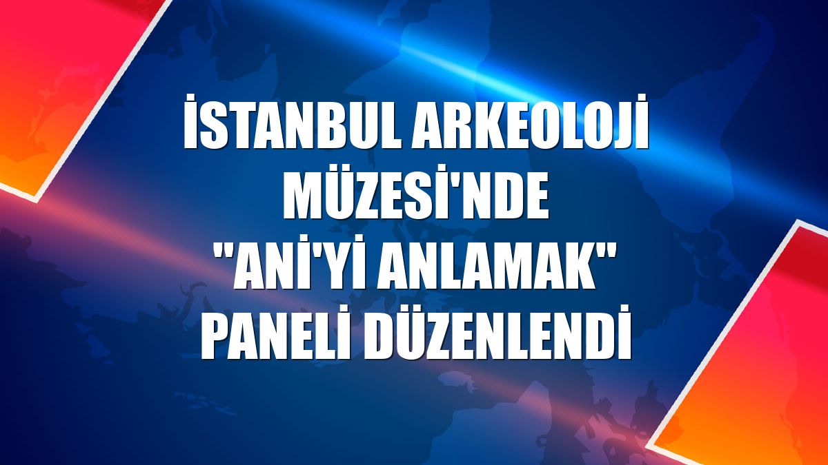 İstanbul Arkeoloji Müzesi'nde "Ani'yi Anlamak" paneli düzenlendi