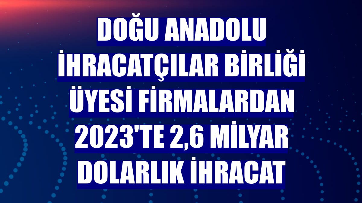 Doğu Anadolu İhracatçılar Birliği üyesi firmalardan 2023'te 2,6 milyar dolarlık ihracat