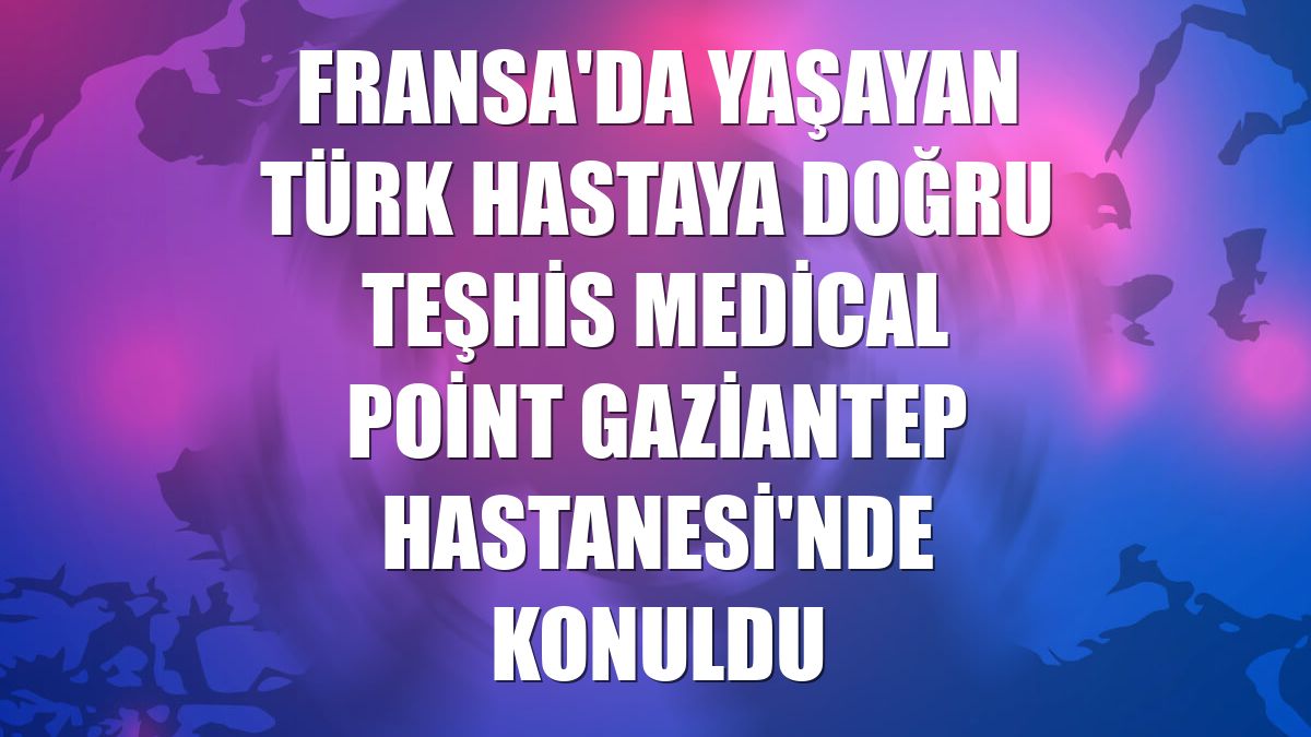 Fransa'da yaşayan Türk hastaya doğru teşhis Medical Point Gaziantep Hastanesi'nde konuldu