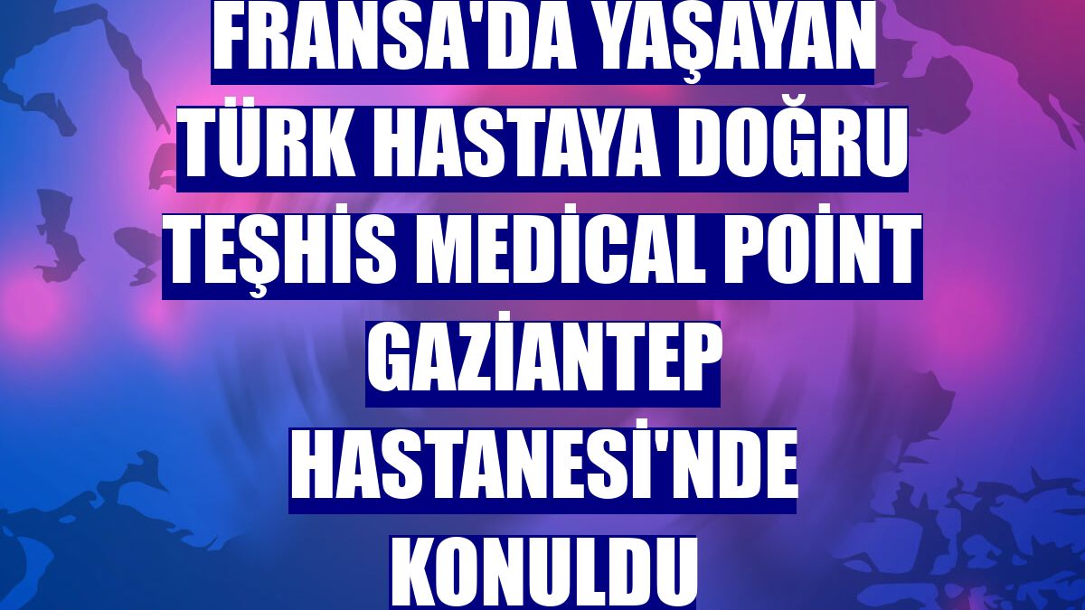 Fransa'da yaşayan Türk hastaya doğru teşhis Medical Point Gaziantep Hastanesi'nde konuldu