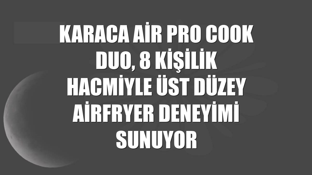Karaca Air Pro Cook Duo, 8 kişilik hacmiyle üst düzey airfryer deneyimi sunuyor