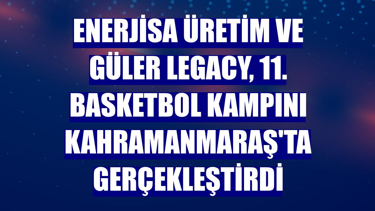 Enerjisa Üretim ve Güler Legacy, 11. basketbol kampını Kahramanmaraş'ta gerçekleştirdi
