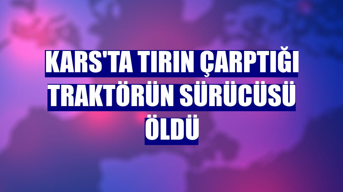 Kars'ta tırın çarptığı traktörün sürücüsü öldü