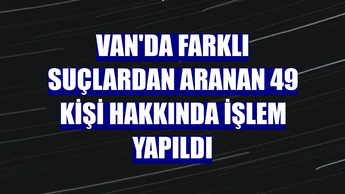 Van'da farklı suçlardan aranan 49 kişi hakkında işlem yapıldı
