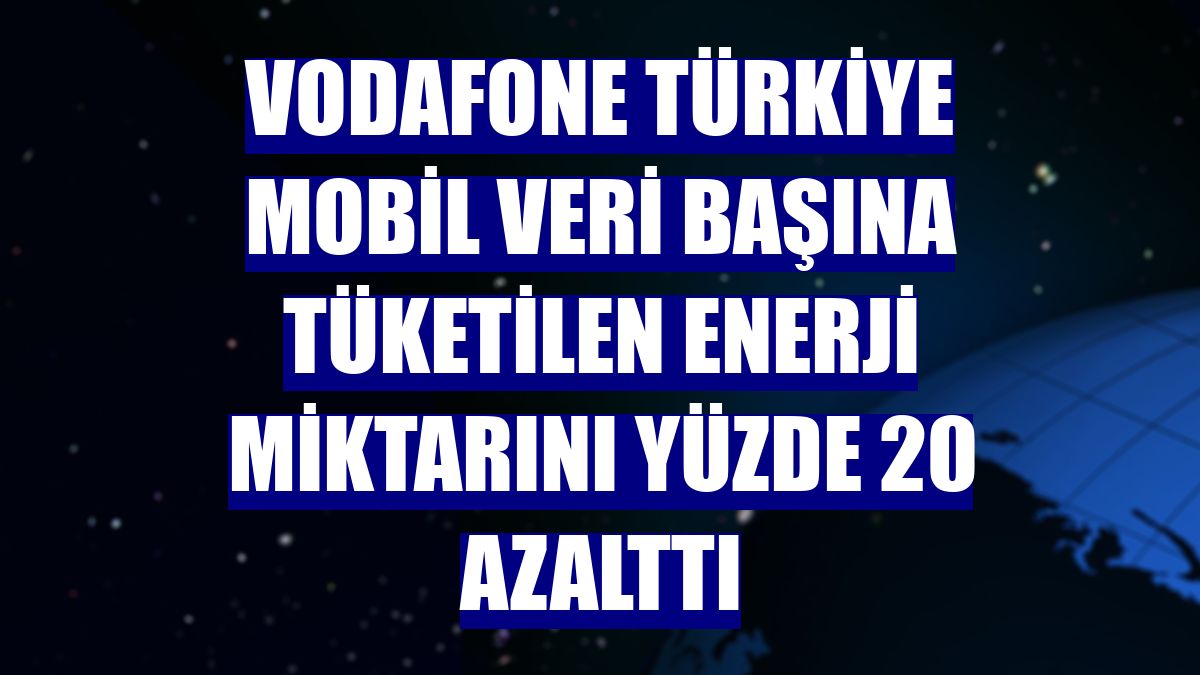 Vodafone Türkiye mobil veri başına tüketilen enerji miktarını yüzde 20 azalttı