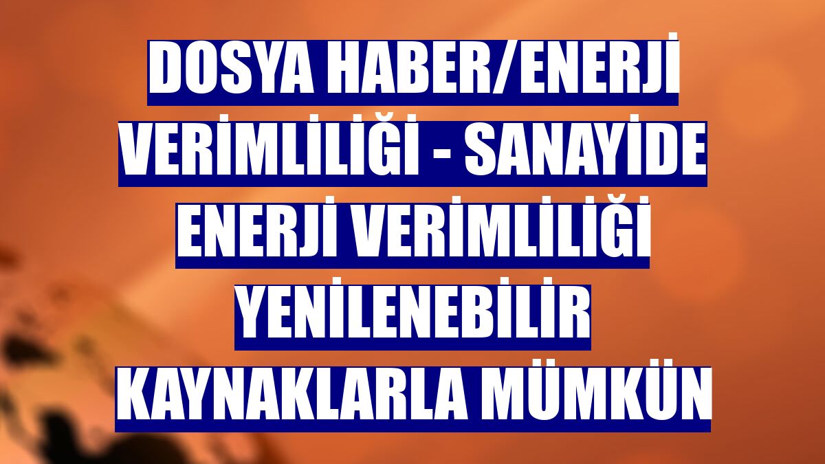 DOSYA HABER/ENERJİ VERİMLİLİĞİ - Sanayide enerji verimliliği yenilenebilir kaynaklarla mümkün
