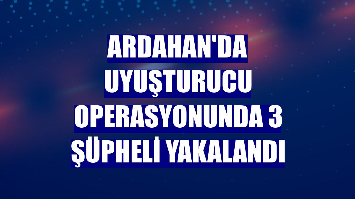 Ardahan'da uyuşturucu operasyonunda 3 şüpheli yakalandı