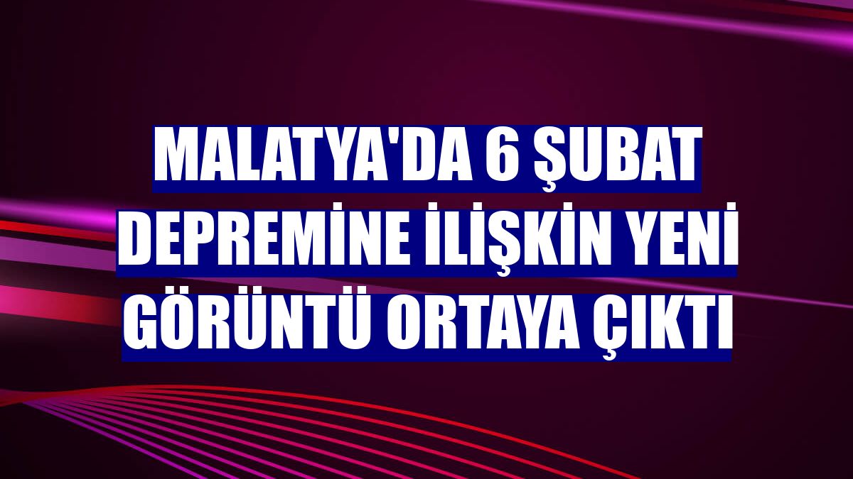 Malatya'da 6 Şubat depremine ilişkin yeni görüntü ortaya çıktı