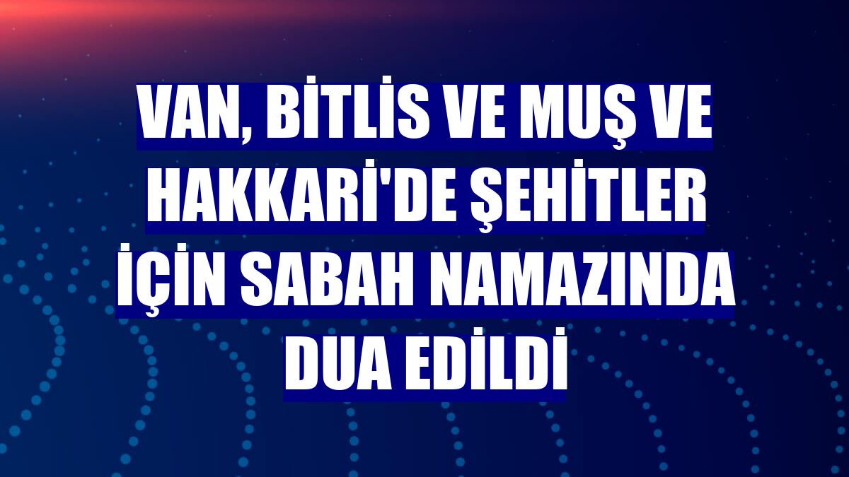 Van, Bitlis ve Muş ve Hakkari'de şehitler için sabah namazında dua edildi