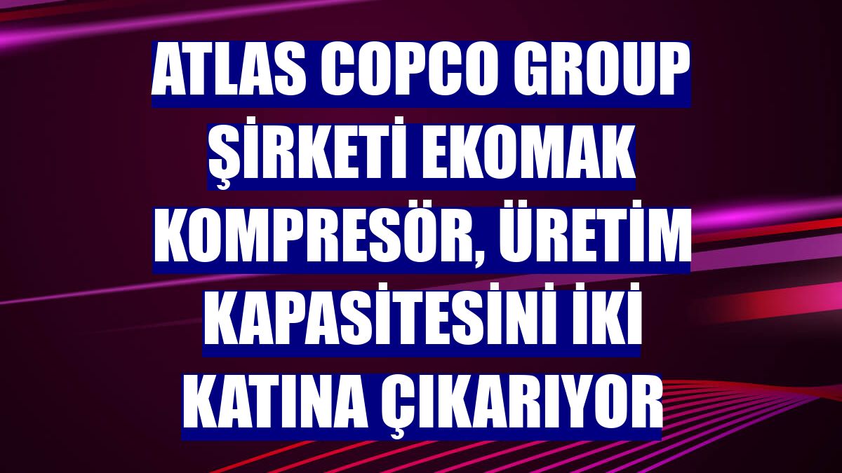 Atlas Copco Group şirketi Ekomak Kompresör, üretim kapasitesini iki katına çıkarıyor