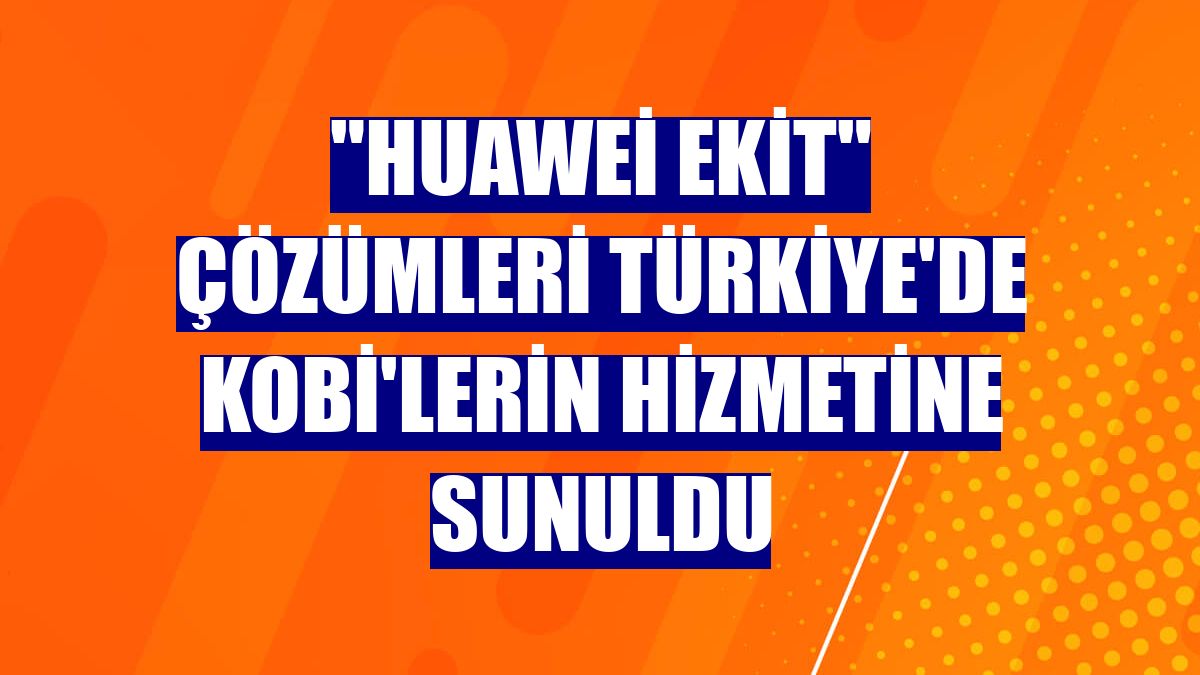 "Huawei eKit" çözümleri Türkiye'de KOBİ'lerin hizmetine sunuldu