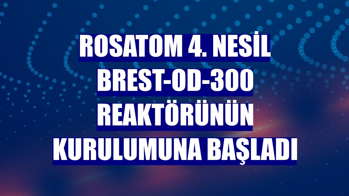 Rosatom 4. Nesil BREST-OD-300 reaktörünün kurulumuna başladı