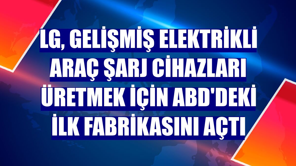 LG, gelişmiş elektrikli araç şarj cihazları üretmek için ABD'deki ilk fabrikasını açtı