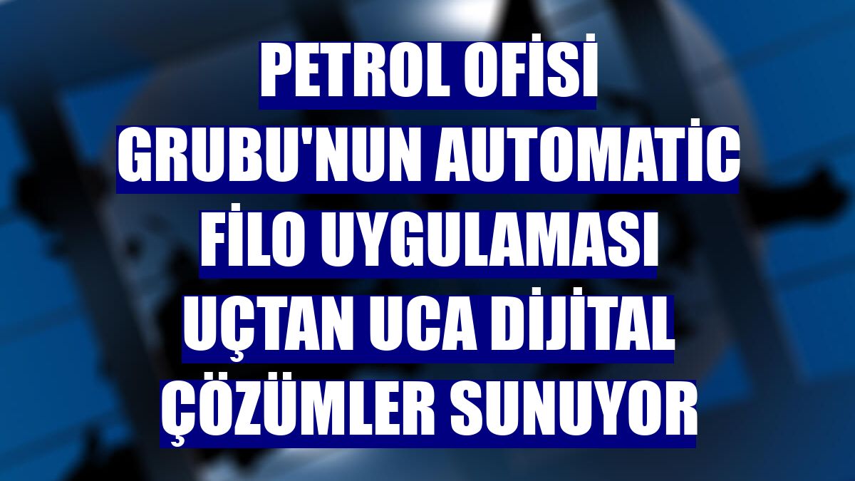 Petrol Ofisi Grubu'nun AutoMatic Filo uygulaması uçtan uca dijital çözümler sunuyor