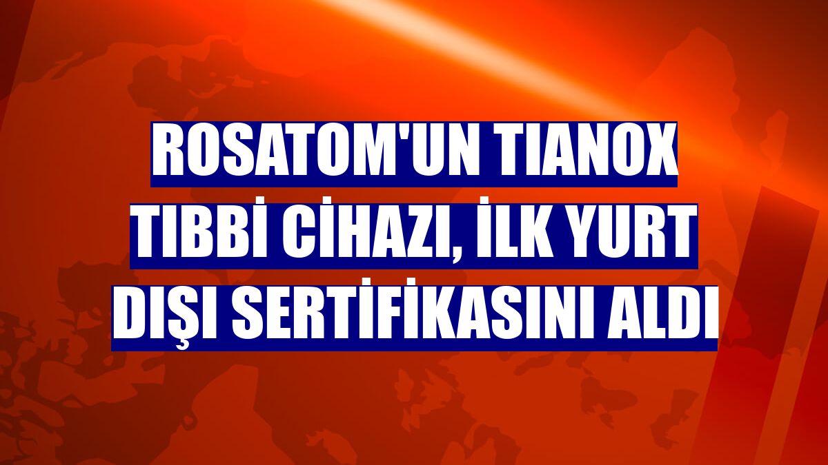 Rosatom'un TIANOX tıbbi cihazı, ilk yurt dışı sertifikasını aldı