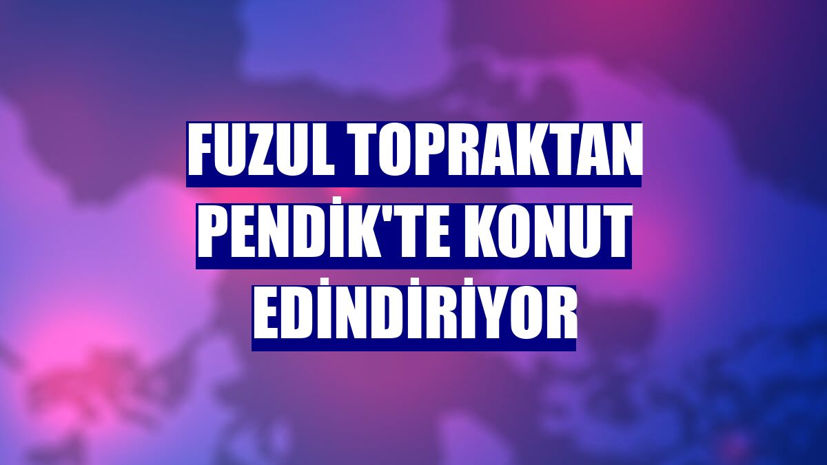 Fuzul Topraktan Pendik'te konut edindiriyor