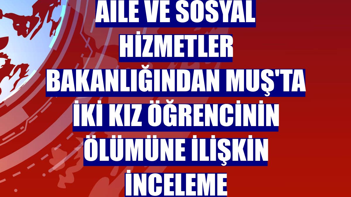Aile ve Sosyal Hizmetler Bakanlığından Muş'ta iki kız öğrencinin ölümüne ilişkin inceleme