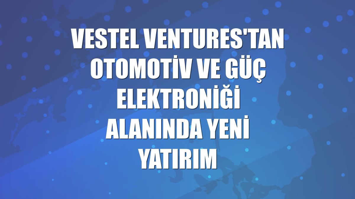Vestel Ventures'tan otomotiv ve güç elektroniği alanında yeni yatırım