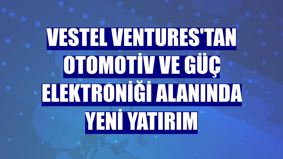 Vestel Ventures'tan otomotiv ve güç elektroniği alanında yeni yatırım