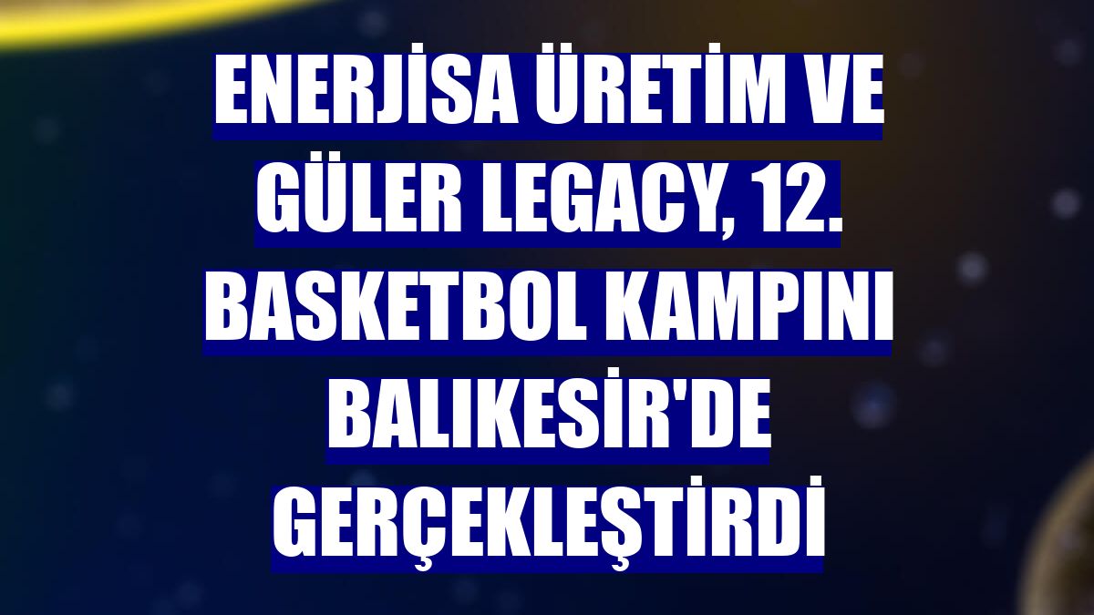 Enerjisa Üretim ve Güler Legacy, 12. basketbol kampını Balıkesir'de gerçekleştirdi