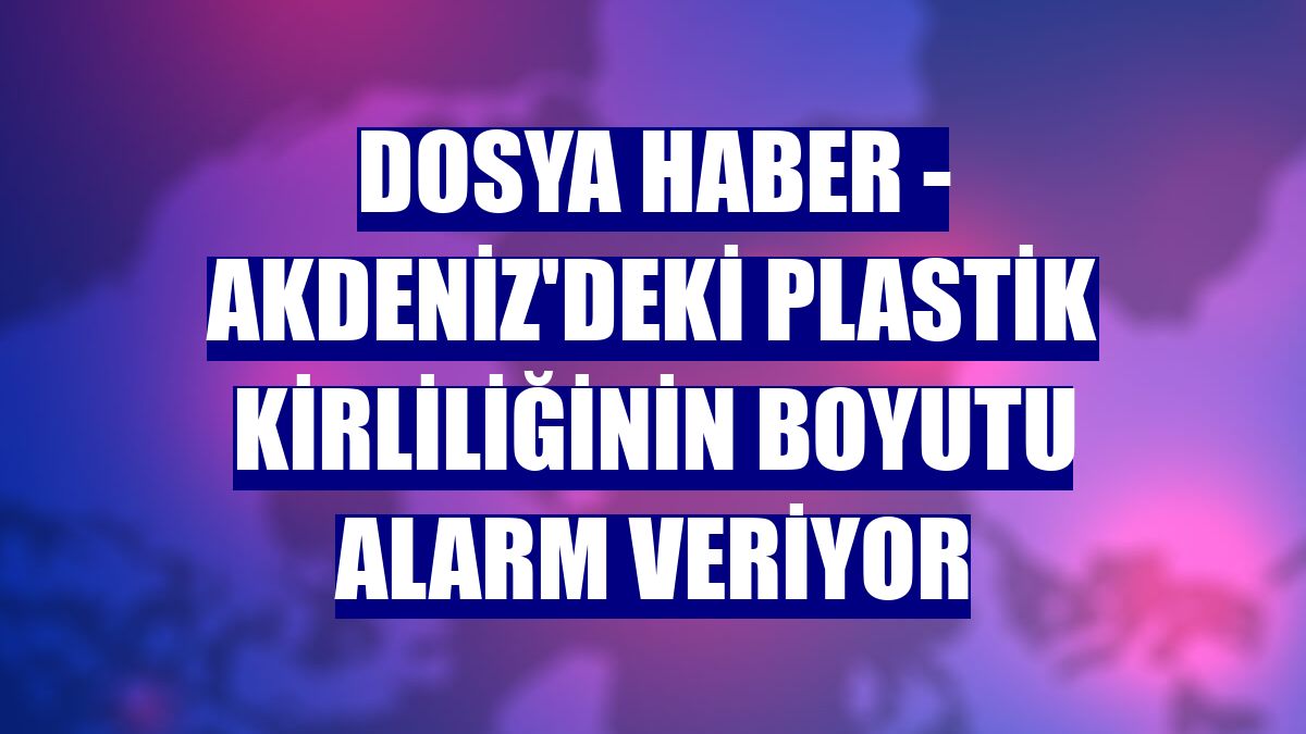 DOSYA HABER - Akdeniz'deki plastik kirliliğinin boyutu alarm veriyor