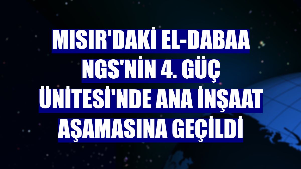 Mısır'daki El-Dabaa NGS'nin 4. Güç Ünitesi'nde ana inşaat aşamasına geçildi