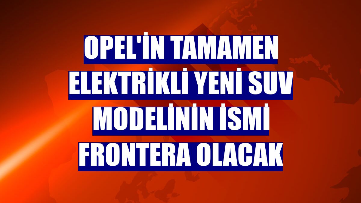 Opel'in tamamen elektrikli yeni SUV modelinin ismi Frontera olacak